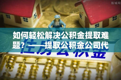 施秉如何轻松解决公积金提取难题？——提取公积金公司代办服务详解
