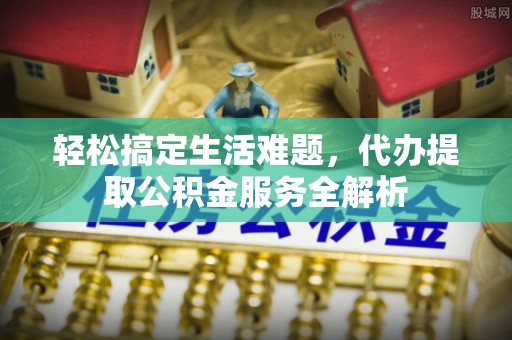 施秉轻松搞定生活难题，代办提取公积金服务全解析