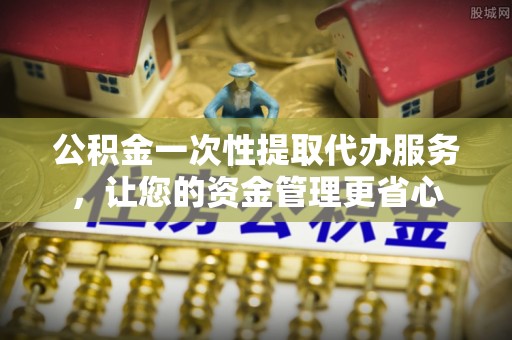 施秉公积金一次性提取代办服务，让您的资金管理更省心