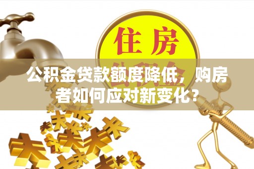 施秉公积金贷款额度降低，购房者如何应对新变化？