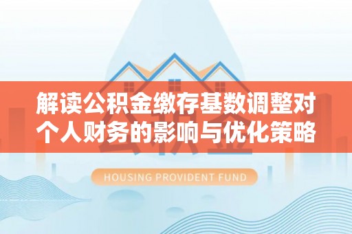 施秉解读公积金缴存基数调整对个人财务的影响与优化策略