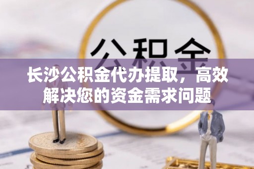 施秉长沙公积金代办提取，高效解决您的资金需求问题