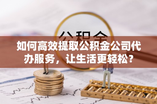 施秉如何高效提取公积金公司代办服务，让生活更轻松？