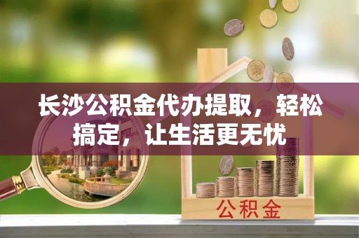 施秉长沙公积金代办提取，轻松搞定，让生活更无忧
