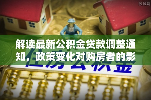 施秉解读最新公积金贷款调整通知，政策变化对购房者的影响与应对策略