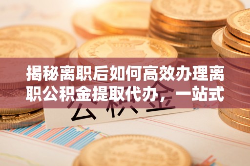 施秉揭秘离职后如何高效办理离职公积金提取代办，一站式服务全解析