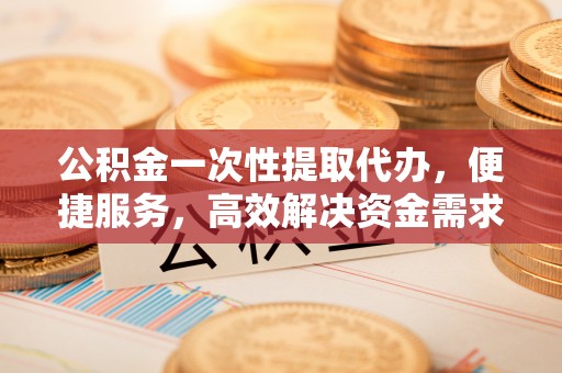 施秉公积金一次性提取代办，便捷服务，高效解决资金需求