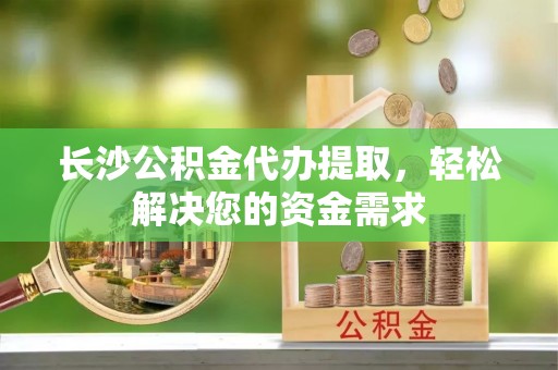施秉长沙公积金代办提取，轻松解决您的资金需求