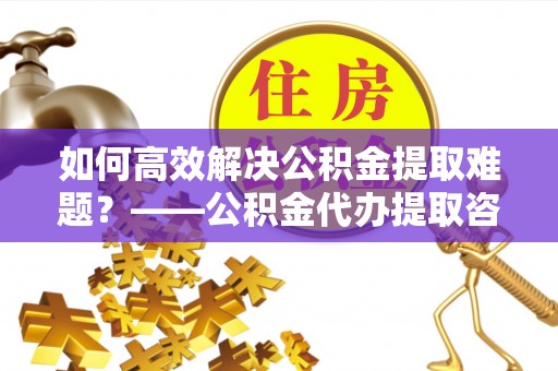 施秉如何高效解决公积金提取难题？——公积金代办提取咨询服务全解析