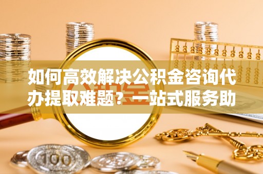 施秉如何高效解决公积金咨询代办提取难题？一站式服务助您轻松搞定