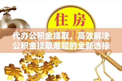 施秉代办公积金提取，高效解决公积金提取难题的全新选择