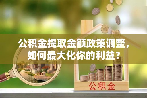 施秉公积金提取金额政策调整，如何最大化你的利益？