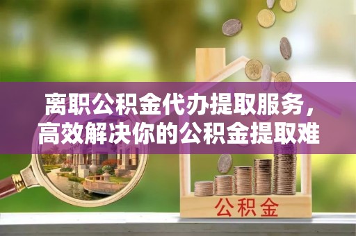 施秉离职公积金代办提取服务，高效解决你的公积金提取难题