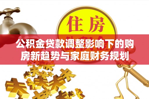 施秉公积金贷款调整影响下的购房新趋势与家庭财务规划