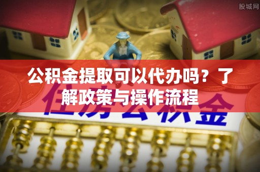 施秉公积金提取可以代办吗？了解政策与操作流程