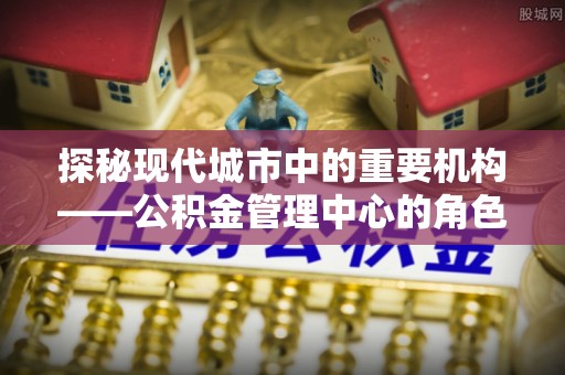 施秉探秘现代城市中的重要机构——公积金管理中心的角色与使命