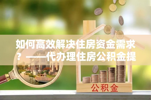 施秉如何高效解决住房资金需求？——代办理住房公积金提取服务全解析