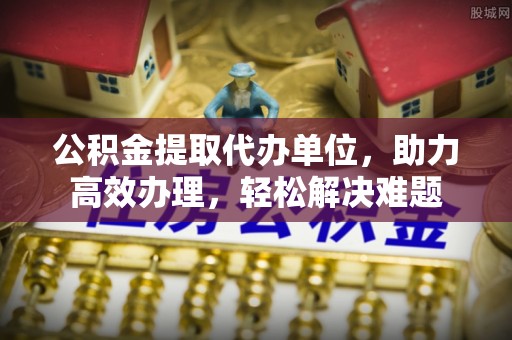 施秉公积金提取代办单位，助力高效办理，轻松解决难题