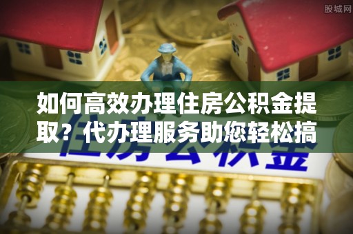施秉如何高效办理住房公积金提取？代办理服务助您轻松搞定