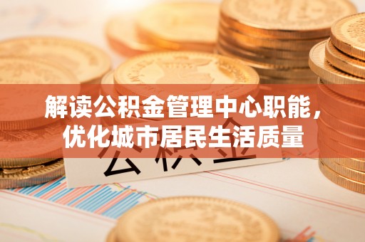 施秉解读公积金管理中心职能，优化城市居民生活质量