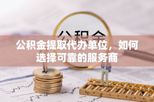 施秉公积金提取代办单位，如何选择可靠的服务商