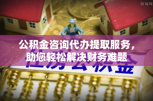 施秉公积金咨询代办提取服务，助您轻松解决财务难题