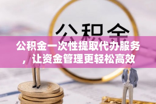 施秉公积金一次性提取代办服务，让资金管理更轻松高效