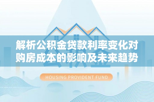 施秉解析公积金贷款利率变化对购房成本的影响及未来趋势