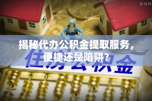 施秉揭秘代办公积金提取服务，便捷还是陷阱？