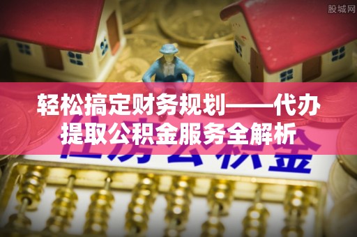 施秉轻松搞定财务规划——代办提取公积金服务全解析