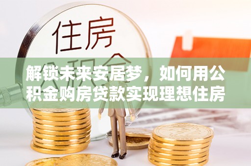 施秉解锁未来安居梦，如何用公积金购房贷款实现理想住房计划