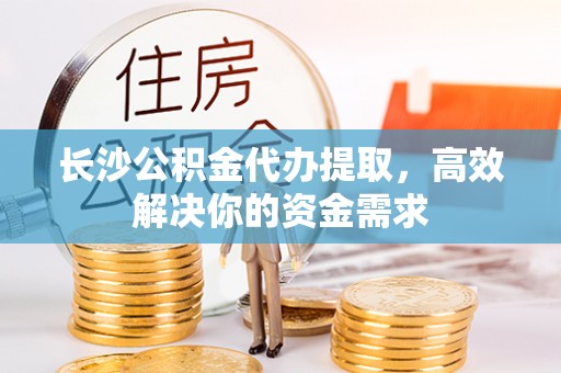 施秉长沙公积金代办提取，高效解决你的资金需求