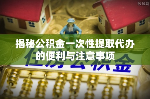 施秉揭秘公积金一次性提取代办的便利与注意事项