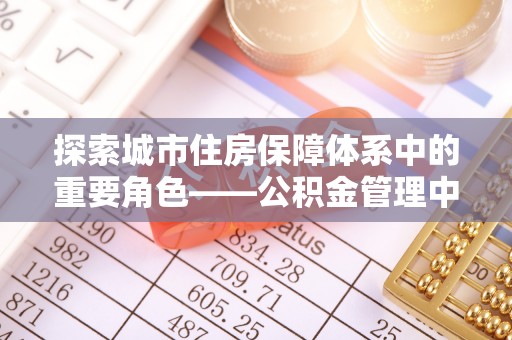 施秉探索城市住房保障体系中的重要角色——公积金管理中心