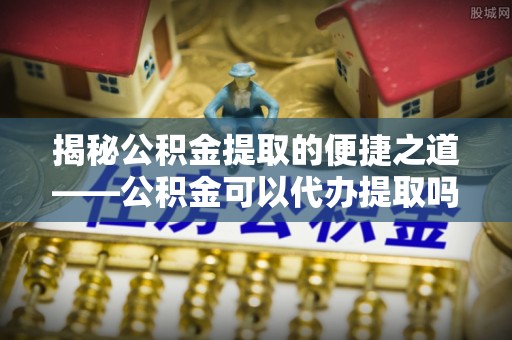 施秉揭秘公积金提取的便捷之道——公积金可以代办提取吗？