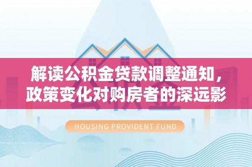 施秉解读公积金贷款调整通知，政策变化对购房者的深远影响