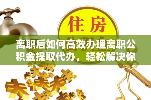 施秉离职后如何高效办理离职公积金提取代办，轻松解决你的后顾之忧