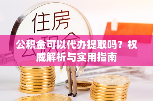 施秉公积金可以代办提取吗？权威解析与实用指南