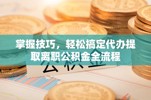 施秉掌握技巧，轻松搞定代办提取离职公积金全流程