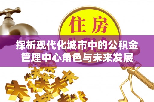 施秉探析现代化城市中的公积金管理中心角色与未来发展