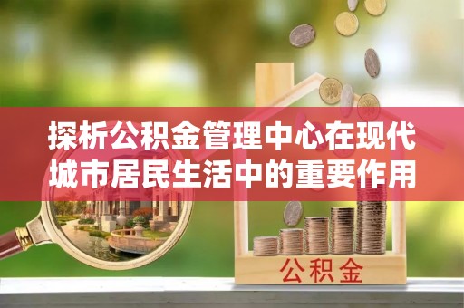 施秉探析公积金管理中心在现代城市居民生活中的重要作用