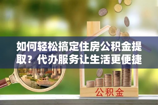 施秉如何轻松搞定住房公积金提取？代办服务让生活更便捷