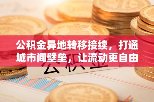 施秉公积金异地转移接续，打通城市间壁垒，让流动更自由