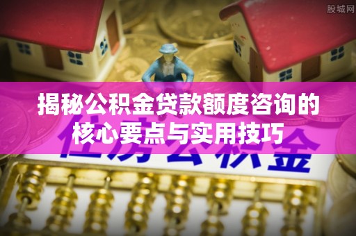 施秉揭秘公积金贷款额度咨询的核心要点与实用技巧