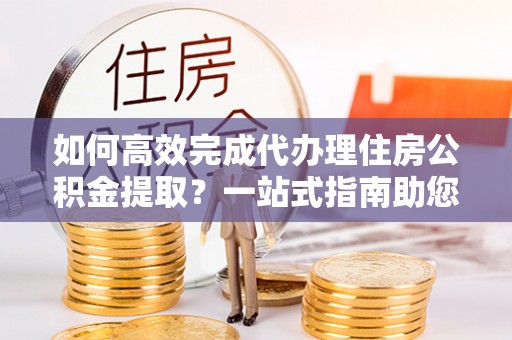 施秉如何高效完成代办理住房公积金提取？一站式指南助您轻松搞定