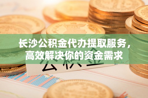 施秉长沙公积金代办提取服务，高效解决你的资金需求