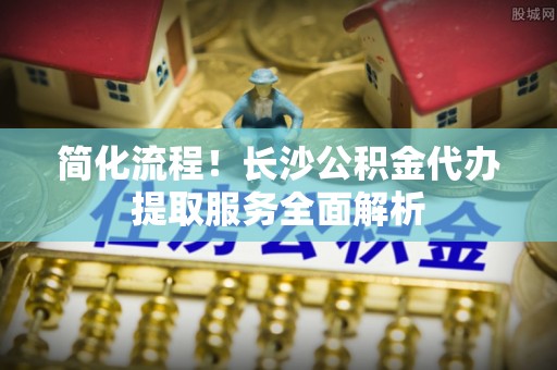 施秉简化流程！长沙公积金代办提取服务全面解析