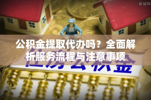 施秉公积金提取代办吗？全面解析服务流程与注意事项