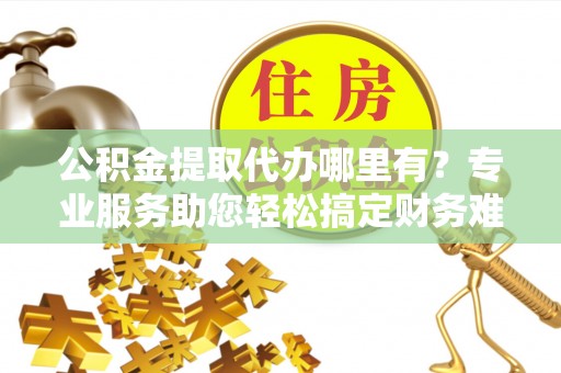 施秉公积金提取代办哪里有？专业服务助您轻松搞定财务难题