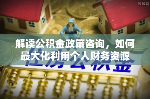 施秉解读公积金政策咨询，如何最大化利用个人财务资源